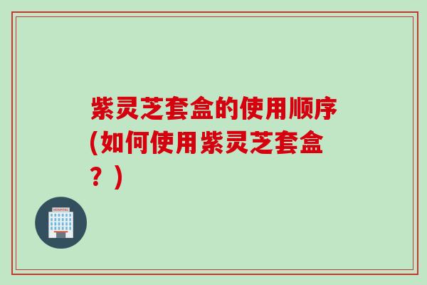 紫灵芝套盒的使用顺序(如何使用紫灵芝套盒?) 紫灵芝套盒的使用顺序(如何使用紫灵芝套盒?)