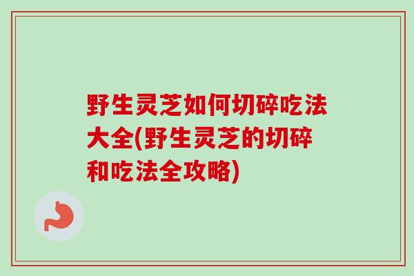 野生灵芝如何切碎吃法大全(野生灵芝的切碎和吃法全攻略)