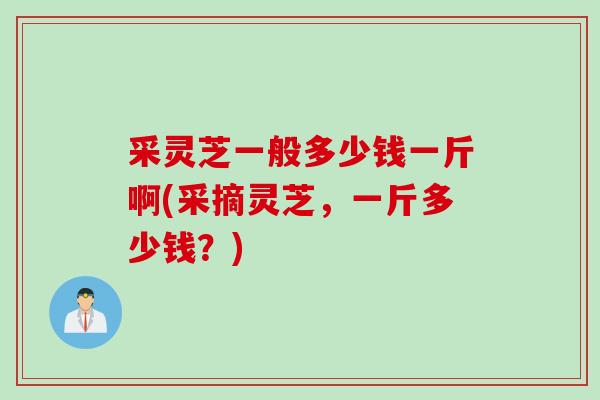 采灵芝一般多少钱一斤啊(采摘灵芝,一斤多少钱?) 采灵芝一般多少钱一斤啊(采摘灵芝,一斤多少钱?)