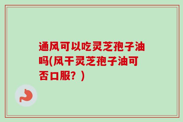 通风可以吃灵芝孢子油吗(风干灵芝孢子油可否口服？)
