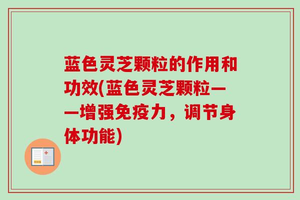 蓝色灵芝颗粒的作用和功效(蓝色灵芝颗粒——增强免疫力，调节身体功能)