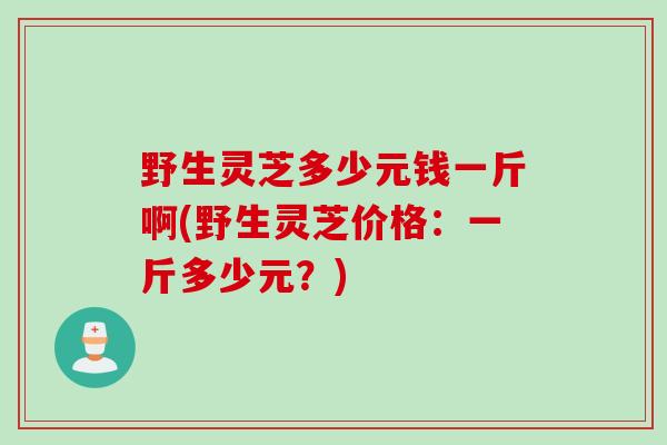 野生灵芝多少元钱一斤啊(野生灵芝价格：一斤多少元？)
