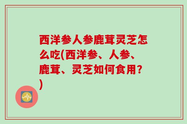 西洋参人参鹿茸灵芝怎么吃(西洋参、人参、鹿茸、灵芝如何食用？)