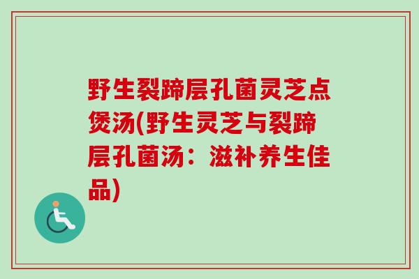 野生裂蹄层孔菌灵芝点煲汤(野生灵芝与裂蹄层孔菌汤：滋补养生佳品)
