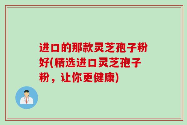 进口的那款灵芝孢子粉好(精选进口灵芝孢子粉，让你更健康)