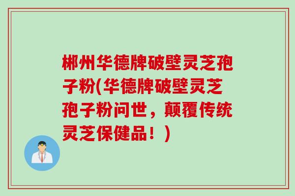 郴州华德牌破壁灵芝孢子粉(华德牌破壁灵芝孢子粉问世，颠覆传统灵芝保健品！)
