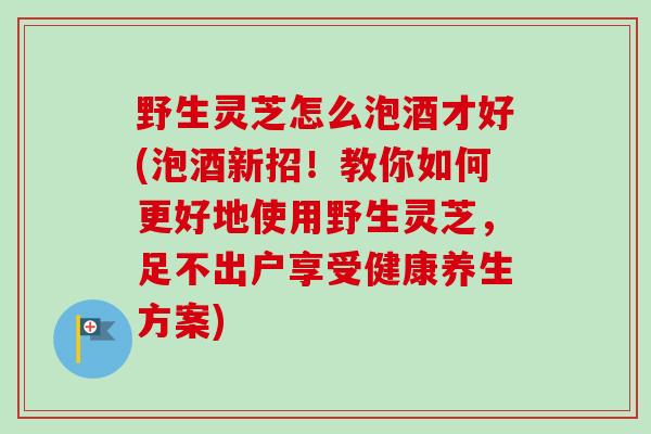 野生灵芝怎么泡酒才好(泡酒新招!教你如何更好地使用野生灵芝,足不出户享受健康养生方案) 野生灵芝怎么泡酒才好(泡酒新招!教你如何更好地使用野生灵芝,足不出户享受健康养生方案)