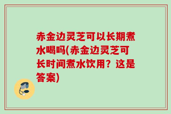 赤金边灵芝可以长期煮水喝吗(赤金边灵芝可长时间煮水饮用？这是答案)