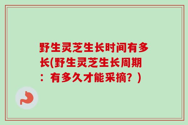 野生灵芝生长时间有多长(野生灵芝生长周期：有多久才能采摘？)