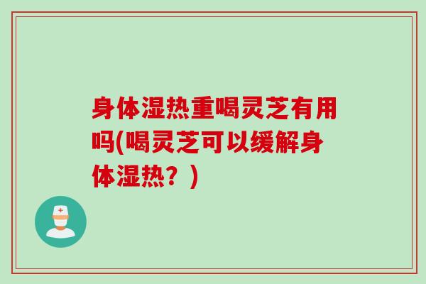 身体湿热重喝灵芝有用吗(喝灵芝可以缓解身体湿热？)