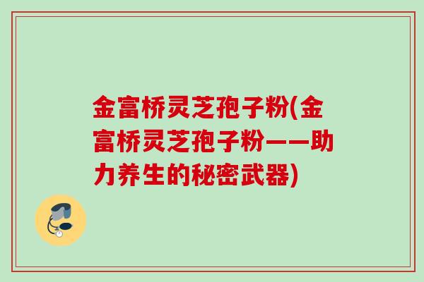 金富桥灵芝孢子粉(金富桥灵芝孢子粉——助力养生的秘密武器)