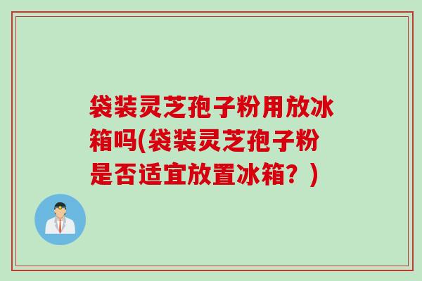袋装灵芝孢子粉用放冰箱吗(袋装灵芝孢子粉是否适宜放置冰箱？)