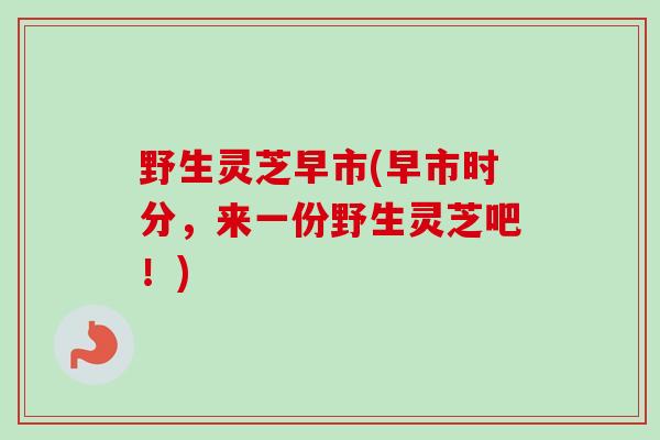 野生灵芝早市(早市时分，来一份野生灵芝吧！)