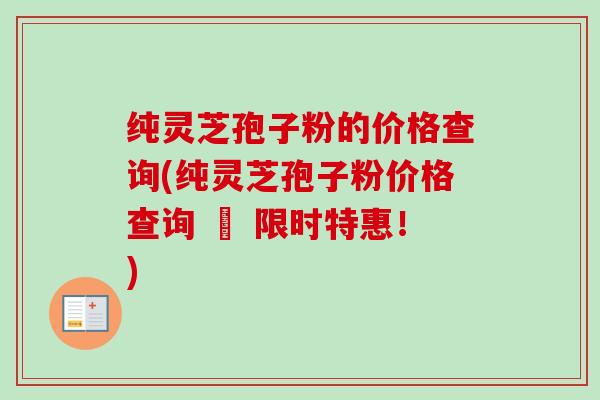纯灵芝孢子粉的价格查询(纯灵芝孢子粉价格查询 – 限时特惠！)