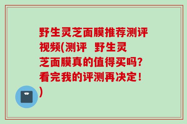 野生灵芝面膜推荐测评视频(测评  野生灵芝面膜真的值得买吗？看完我的评测再决定！)