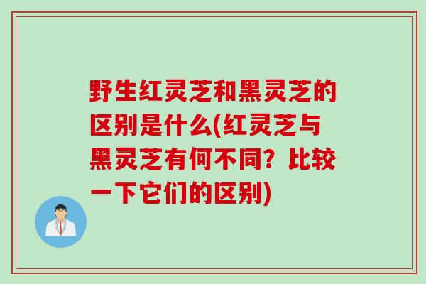 野生红灵芝和黑灵芝的区别是什么(红灵芝与黑灵芝有何不同？比较一下它们的区别)