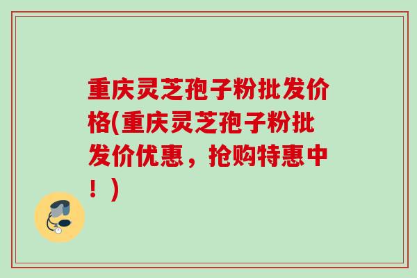 重庆灵芝孢子粉批发价格(重庆灵芝孢子粉批发价优惠,抢购特惠中!) 重庆灵芝孢子粉批发价格(重庆灵芝孢子粉批发价优惠,抢购特惠中!)