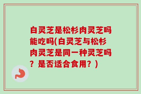 白灵芝是松杉肉灵芝吗能吃吗(白灵芝与松杉肉灵芝是同一种灵芝吗？是否适合食用？)