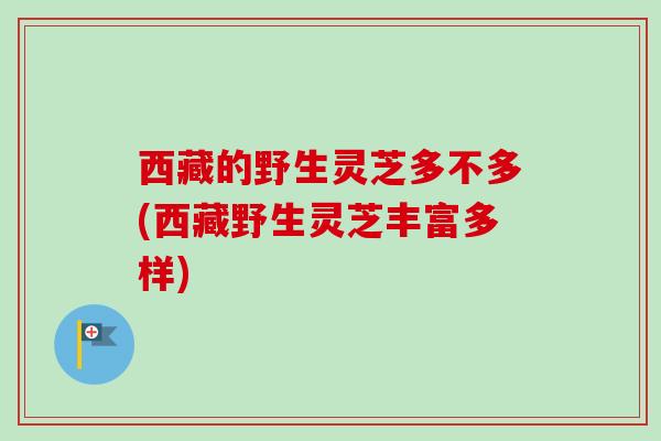 西藏的野生灵芝多不多(西藏野生灵芝丰富多样)
