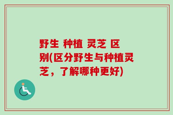 野生 种植 灵芝 区别(区分野生与种植灵芝,了解哪种更好) 野生 种植 灵芝 区别(区分野生与种植灵芝,了解哪种更好)