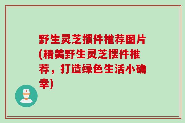 野生灵芝摆件推荐图片(精美野生灵芝摆件推荐，打造绿色生活小确幸)