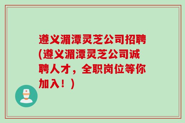 遵义湄潭灵芝公司招聘(遵义湄潭灵芝公司诚聘人才,全职岗位等你加入!) 遵义湄潭灵芝公司招聘(遵义湄潭灵芝公司诚聘人才,全职岗位等你加入!)