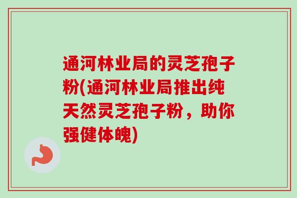 通河林业局的灵芝孢子粉(通河林业局推出纯天然灵芝孢子粉，助你强健体魄)