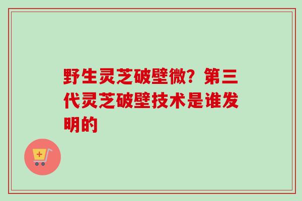 野生灵芝破壁微？第三代灵芝破壁技术是谁发明的