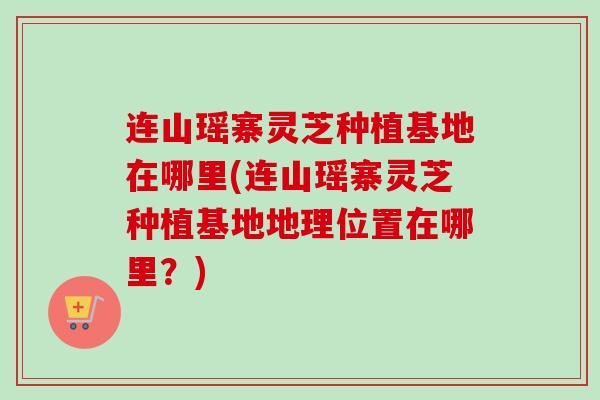 连山瑶寨灵芝种植基地在哪里(连山瑶寨灵芝种植基地地理位置在哪里？)