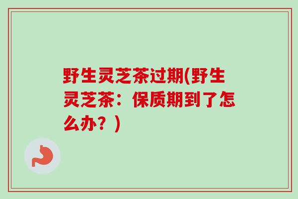 野生灵芝茶过期(野生灵芝茶：保质期到了怎么办？)