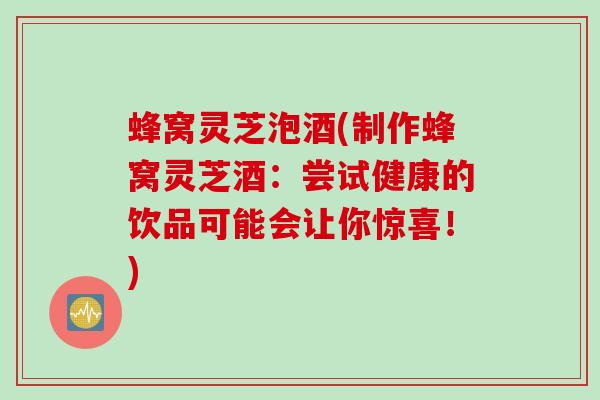 蜂窝灵芝泡酒(制作蜂窝灵芝酒：尝试健康的饮品可能会让你惊喜！)