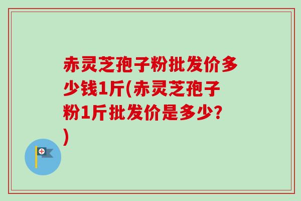 赤灵芝孢子粉批发价多少钱1斤(赤灵芝孢子粉1斤批发价是多少?) 赤灵芝孢子粉批发价多少钱1斤(赤灵芝孢子粉1斤批发价是多少?)