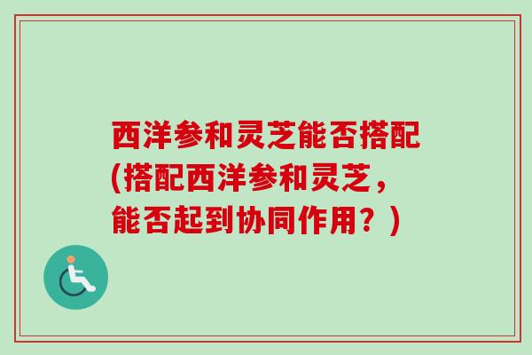 西洋参和灵芝能否搭配(搭配西洋参和灵芝，能否起到协同作用？)