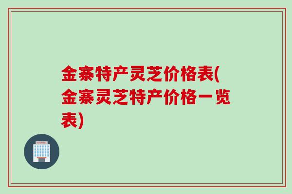金寨特产灵芝价格表(金寨灵芝特产价格一览表)