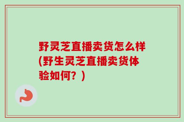 野灵芝直播卖货怎么样(野生灵芝直播卖货体验如何？)