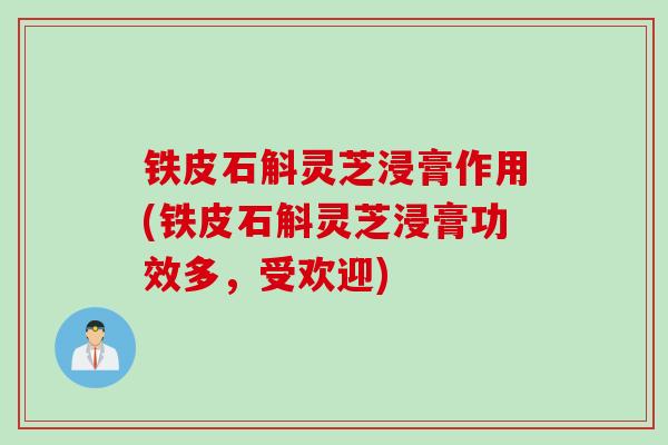 铁皮石斛灵芝浸膏作用(铁皮石斛灵芝浸膏功效多，受欢迎)