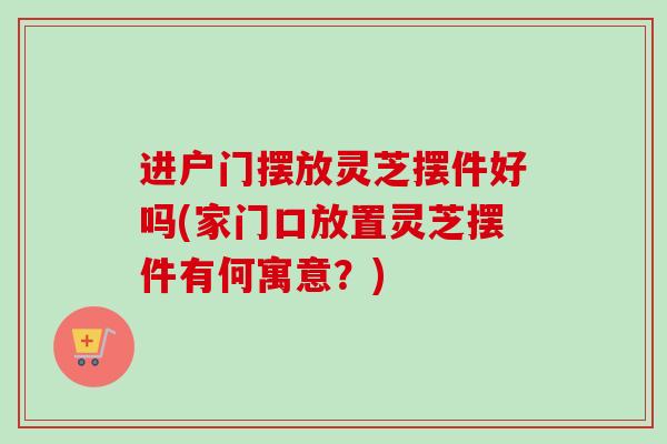 进户门摆放灵芝摆件好吗(家门口放置灵芝摆件有何寓意?) 进户门摆放灵芝摆件好吗(家门口放置灵芝摆件有何寓意?)