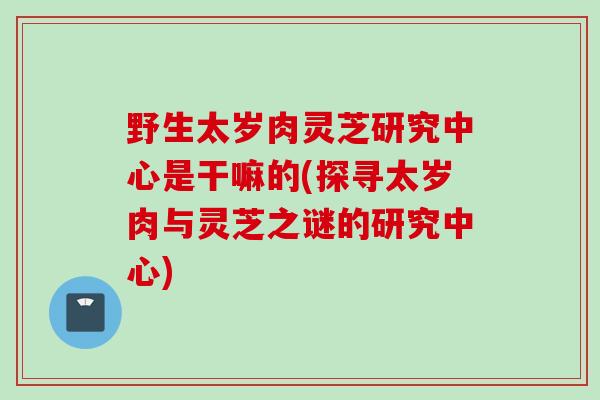 野生太岁肉灵芝研究中心是干嘛的(探寻太岁肉与灵芝之谜的研究中心) 野生太岁肉灵芝研究中心是干嘛的(探寻太岁肉与灵芝之谜的研究中心)