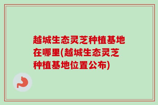 越城生态灵芝种植基地在哪里(越城生态灵芝种植基地位置公布)