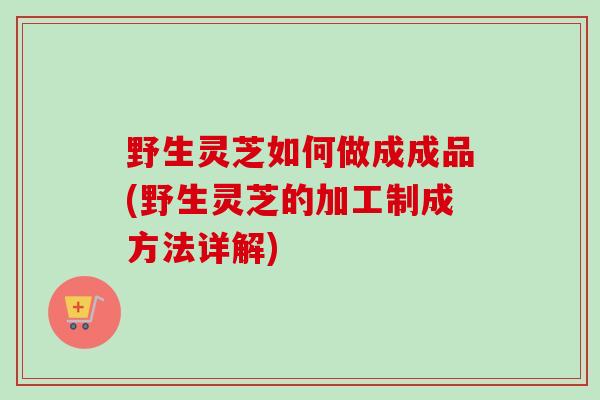 野生灵芝如何做成成品(野生灵芝的加工制成方法详解)