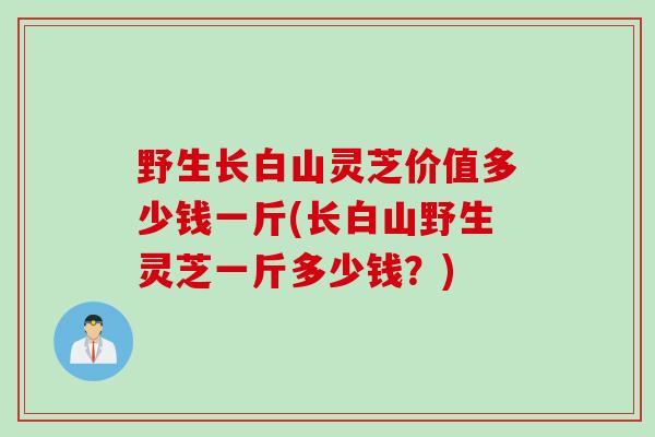 野生长白山灵芝价值多少钱一斤(长白山野生灵芝一斤多少钱?) 野生长白山灵芝价值多少钱一斤(长白山野生灵芝一斤多少钱?)