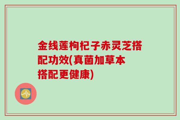 金线莲枸杞子赤灵芝搭配功效(真菌加草本 搭配更健康)