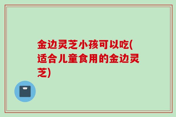 金边灵芝小孩可以吃(适合儿童食用的金边灵芝)