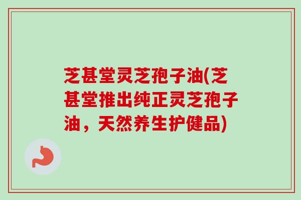 芝甚堂灵芝孢子油(芝甚堂推出纯正灵芝孢子油，天然养生护健品)