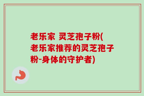 老乐家 灵芝孢子粉(老乐家推荐的灵芝孢子粉-身体的守护者)