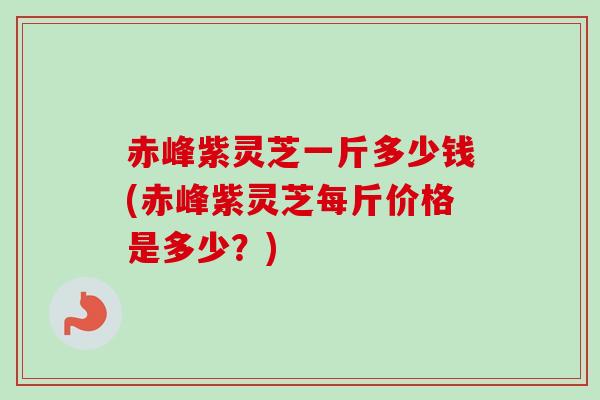 赤峰紫灵芝一斤多少钱(赤峰紫灵芝每斤价格是多少？)