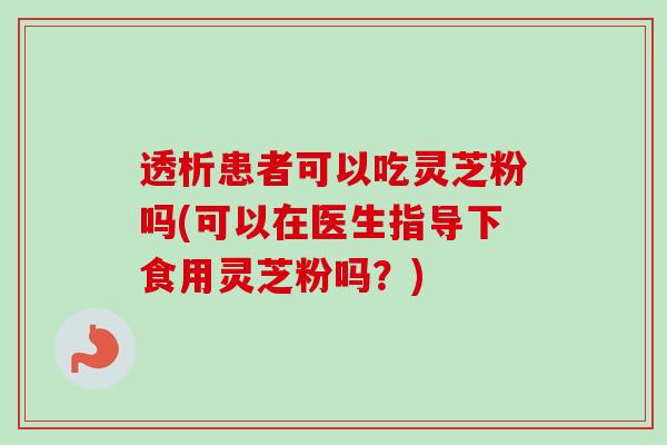 透析患者可以吃灵芝粉吗(可以在医生指导下食用灵芝粉吗？)