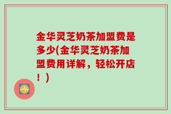 金华灵芝奶茶加盟费是多少(金华灵芝奶茶加盟费用详解，轻松开店！)