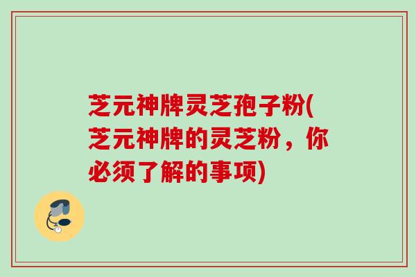 芝元神牌灵芝孢子粉(芝元神牌的灵芝粉,你必须了解的事项) 芝元神牌灵芝孢子粉(芝元神牌的灵芝粉,你必须了解的事项)