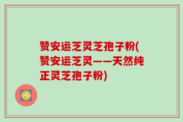 赞安运芝灵芝孢子粉(赞安运芝灵——天然纯正灵芝孢子粉)